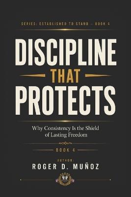 Discipline That Protects: Why Consistency Is the Shield of Lasting Freedom - Roger D Muñoz - cover