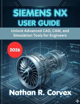 Siemens Nx User Guide 2026: Unlock Advanced CAD, CAM, and Simulation Tools for Engineers - Nathan R Corvex - cover