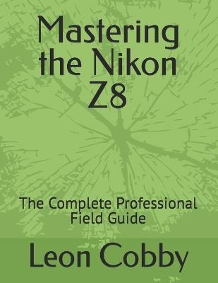 Mastering the Nikon Z8: The Complete Professional Field Guide - Leon Cobby - cover