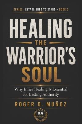 Healing the Warrior's Soul: Why Inner Healing Is Essential for Lasting Authority - Roger D Muñoz - cover