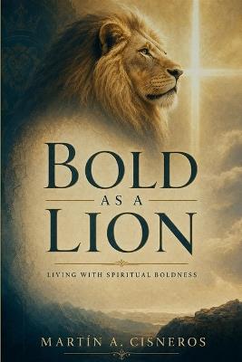Bold as a Lion: Walking in Spiritual Boldness, Approaching God, Acting on the Word, and Resisting the Devil - Martín A Cisneros - cover
