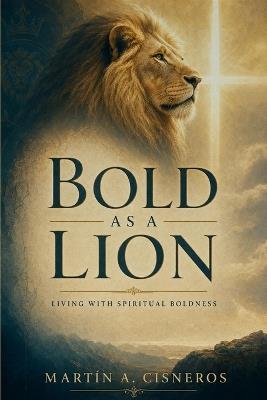 Bold as a Lion: Walking in Spiritual Boldness, Approaching God, Acting on the Word, and Resisting the Devil - Martín A Cisneros - cover