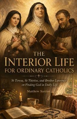 The Interior Life For Ordinary Catholics: St Teresa, St Thérèse, and Brother Lawrence on Finding God in Daily Life - Matthew Sardon - cover