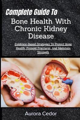 Complete Guide To Bone Health With Chronic Kidney Disease: Evidence-Based Strategies To Protect Bone Health, Prevent Fractures, And Maintain Strength - Aurora Cedor - cover