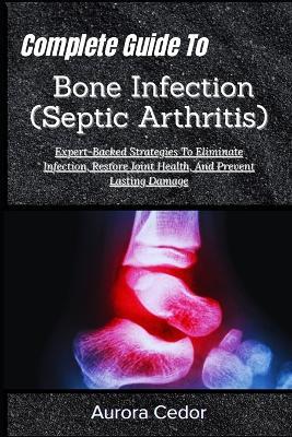 Complete Guide To Bone Infection (Septic Arthritis): Expert-Backed Strategies To Eliminate Infection, Restore Joint Health, And Prevent Lasting Damage - Aurora Cedor - cover