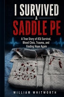 I Survived a Saddle PE: A True Story of ICU Survival, Blood Clots, Trauma, and Finding Hope Again - William Whitworth - cover
