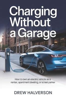 Charging Without a Garage: How to Own an Electric Vehicle as a Renter, Apartment Dweller, or Street Parker - Drew Halverson - cover