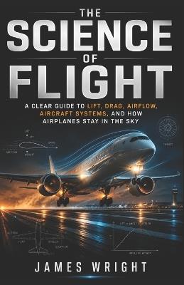 The Science of Flight: A Clear Guide to Lift, Drag, Airflow, Aircraft Systems, and How Airplanes Stay in the Sky - James Wright - cover