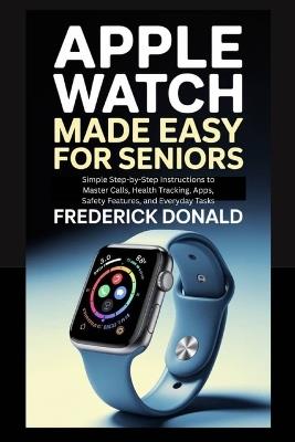 Apple Watch Made Easy for Seniors: Simple Step-by-Step Instructions to Master Calls, Health Tracking, Apps, Safety Features and, Everyday Tasks. - Frederick Donald - cover