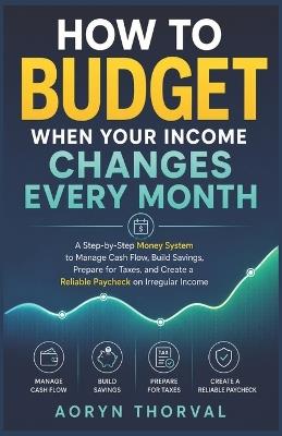 How to Budget When Your Income Changes Every Month: A Step-by-Step Money System to Manage Cash Flow, Build Savings, Prepare for Taxes, and Create a Reliable Paycheck on Irregular Income - Aoryn Thorval - cover