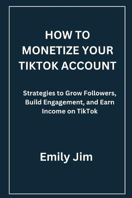 How to Monetize Your Tiktok Account: Strategies to Grow Followers, Build Engagement, and Earn Income on TikTok - Emily Jim - cover