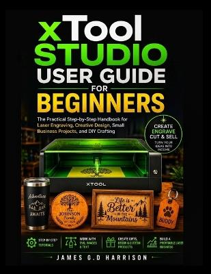 xTool STUDIO USER GUIDE FOR BEGINNERS: The Practical Step-by-Step Handbook for Laser Engraving, Creative Design, Small Business Projects, and DIY Crafting - James G D Harrison - cover
