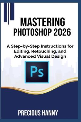 Mastering Photoshop 2026: A Step-by-Step Instructions for Editing, Retouching, and Advanced Visual Design - Precious Hanny - cover