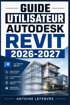Guide Utilisateur Autodesk Revit 2026 2027: Un manuel de parcours structuré et détaillé pour une utilisation quotidienne et un succès à long terme. - Antoine Lefebvre - cover