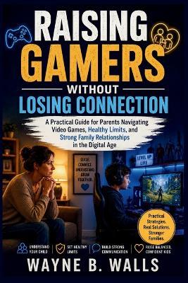 Raising Gamers Without Losing Connection: A Practical Guide for Parents Navigating Video Games, Healthy Limits, and Strong Family Relationships in the Digital Age. - Wayne B Walls - cover