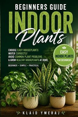 Beginners Guide Indoor Plants: Simple Houseplant Care for Beginners to Choose Easy Indoor Plants, Water Correctly, Avoid Common Plant Problems, and Grow Healthy Houseplants at Home - Klaid Ymeraj - cover