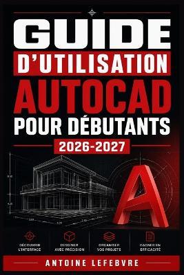 Guide d'Utilisation AutoCAD Pour Débutants 2026-2027: Un manuel de parcours structuré et détaillé pour une utilisation quotidienne et un succès à long terme. - Antoine Lefebvre - cover