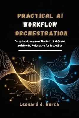 Practical AI Workflow Orchestration: Designing Autonomous Pipelines, LLM Chains, and Agentic Automation for Production - Leonard J Horta - cover