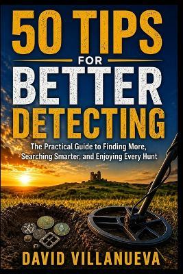 50 Tips for Better Detecting: The Practical Guide to Finding More, Searching Smarter, and Enjoying Every Hunt - David Villanueva - cover