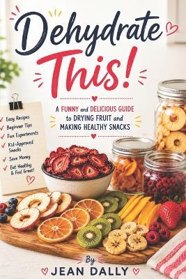 Dehydrate This!: A Funny and Delicious Guide to Drying Fruit, Making Healthy Snacks, and Creating Easy Homemade Treats - Jean Dally - cover