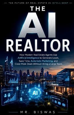 The AI Realtor: How Modern Real Estate Agents Use Artificial Intelligence to Generate Leads, Save Time, Automate Marketing, and Close More Deals Without Hiring a Large Team - Biswas - cover