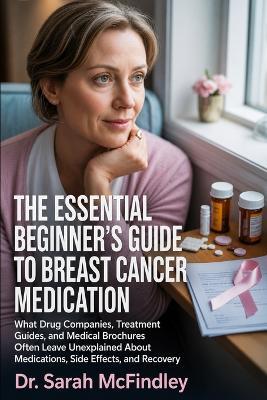The Essential Beginner's Guide to Breast Cancer Medication: What Drug Companies, Treatment Guides, and Medical Brochures Often Leave Unexplained About Medications, Side Effects, and Recovery - Sarah McFindley - cover