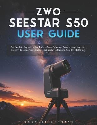 ZWO SEESTAR S50 User Guide: The Complete Beginner-to-Pro Guide to Smart Telescope Setup, Astrophotography, Deep Sky Imaging, Planet Tracking, and Capturing Stunning Night Sky Photos with Ease - Charles Antoine - cover
