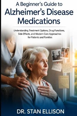 A Beginner's Guide to Alzheimer's Disease Medications: Understanding Treatment Options, Drug Functions, Side Effects, and Modern Care Approaches for Patients and Families By - Stan Ellison - cover