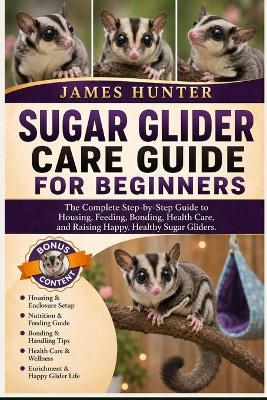 Sugar Glider Care Guide for Beginners: The Complete Step-by-Step Guide to Housing, Feeding, Bonding, Health Care, and Raising Happy, Healthy Sugar Gliders. - James Hunter - cover