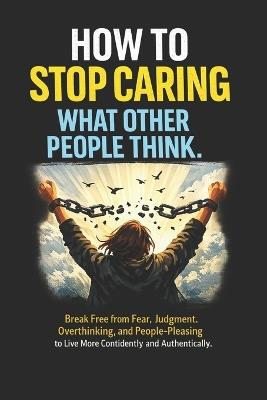 How to Stop Caring What Other People Think: Break Free from Fear, Judgment, Overthinking, and People-Pleasing to Live More Confidently and Authentically - Vitria Untari - cover
