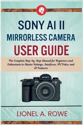 Sony A1 II Mirrorless Camera User Guide: The Complete Step-by-Step Manual for Beginners and Enthusiasts to Master Settings, Autofocus, 8K Video, and AI Features - Lionel A Rowe - cover