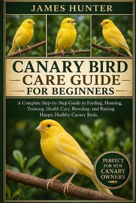 Canary Bird Care Guide for Beginners: A Complete Step-by-Step Guide to Feeding, Housing, Training, Health Care, Breeding, and Raising Happy, Healthy Canary Birds. - James Hunter - cover