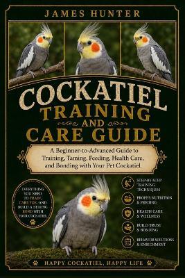 Cockatiel Training and Care Guide: A Beginner-to-Advanced Guide to Training, Taming, Feeding, Health Care, and Bonding with Your Pet Cockatiel. - James Hunter - cover
