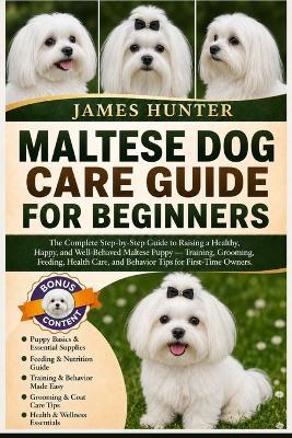 Maltese Dog Care Guide for Beginners: The Complete Step-by-Step Guide to Raising a Healthy, Happy, and Well-Behaved Maltese Puppy - Training, Grooming, Feeding, Health Care, and Behavior Tips for First-Time Owners. - James Hunter - cover