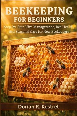 Beekeeping For Beginners: Step-by-Step Hive Management, Bee Health, and Seasonal Care for New Beekeepers - Dorian R Kestrel - cover