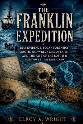The Franklin Expedition: DNA Evidence, Polar Forensics, Arctic Shipwreck Discoveries, and the Fate of the Lost 1845 Northwest Passage Crew - Elroy A Wright - cover