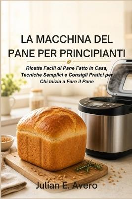 La Macchina del Pane per Principianti: Ricette Facili di Pane Fatto in Casa, Tecniche Semplici e Consigli Pratici per Chi Inizia a Fare il Pane - Julian E Avero - cover