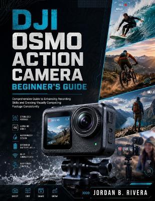 Dji Osmo Action Camera Beginner's Guide: Comprehensive Guide to Enhancing Recording Skills and Creating Visually Compelling Footage Consistently - Jordan B Rivera - cover