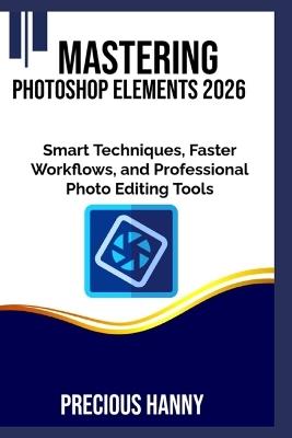 Mastering Photoshop Elements 2026: Smart Techniques, Faster Workflows, and Professional Photo Editing Tools - Precious Hanny - cover