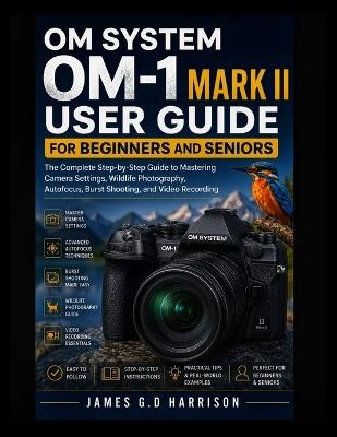 Om System Om-1 Mark II User Guide for Beginners and Seniors: The Complete Step-by-Step Guide to Mastering Camera Settings, Wildlife Photography, Autofocus, Burst Shooting, and Video Recording - James G D Harrison - cover