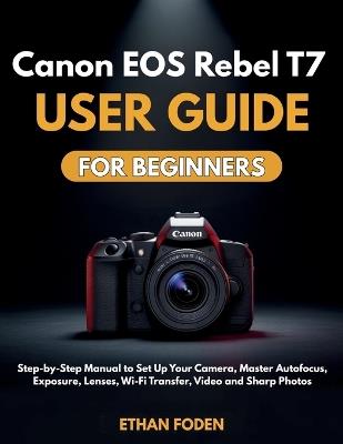 Canon EOS Rebel T7 User Guide for Beginners: Step-by-Step Manual to Set Up Your Camera, Master Autofocus, Exposure, Lenses, Wi-Fi Transfer, Video and Sharp Photos - Ethan Foden - cover