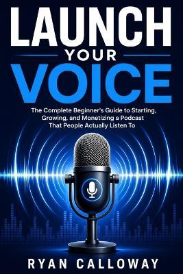Launch Your Voice: The Complete Beginner's Guide to Starting, Growing, and Monetizing a Podcast That People Actually Listen To - Ryan Calloway - cover