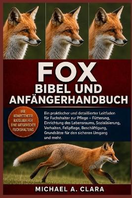 Fox Bibel Und Anfängerhandbuch: Ein praktischer und detaillierter Leitfaden für Fuchshalter zur Pflege - Fütterung, Einrichtung des Lebensraums, Sozialisierung, Verhalten, Fellpflege, Beschäftigung, Grundsätze für den sicheren Umgang und mehr. - Michael A Clara - cover