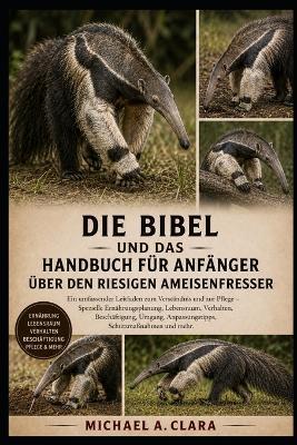 Die Bibel Und Das Handbuch Für Anfänger Über Den Riesigen Ameisenfresser: Ein umfassender Leitfaden zum Verständnis und zur Pflege - Spezielle Ernährungsplanung, Lebensraum, Verhalten, Beschäftigung, Umgang, Anpassungstipps, Schutzmaßnahmen und mehr. - Michael A Clara - cover