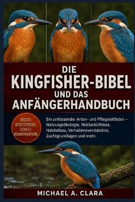 Die Kingfisher-Bibel Und Das Anfängerhandbuch: Ein umfassender Arten- und Pflegeleitfaden - Nahrungsökologie, Nistbedürfnisse, Habitatbau, Verhaltensverständnis, Zuchtgrundlagen und mehr. - Michael A Clara - cover