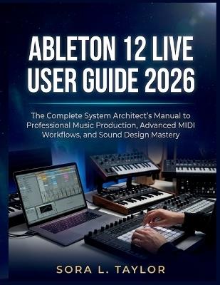 Ableton 12 Live User Guide 2026: The Complete System Architect's Manual to Professional Music Production, Advanced MIDI Workflows, and Sound Design Mastery - Sora L Taylor - cover
