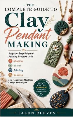 The Complete Guide to Clay Pendant Making: Step-by-Step Polymer Jewelry Projects with Shaping, Baking, Painting, Beading, and Handmade Necklace Design Techniques - Talon Reeves - cover