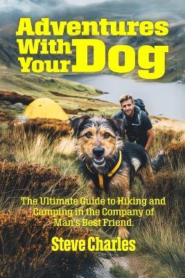 Adventures With Your Dog: The Ultimate Guide to Hiking and Camping in the Company of Man's Best Friend - Steve Charles - cover