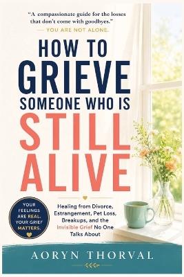 How to Grieve Someone Who Is Still Alive: Healing from Divorce, Estrangement, Pet Loss, Breakups, and the Invisible Grief No One Talks About - Aoryn Thorval - cover