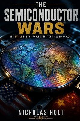 The Semiconductor Wars: How the Battle for Chips Is Reshaping the World - Nicholas Holt - cover